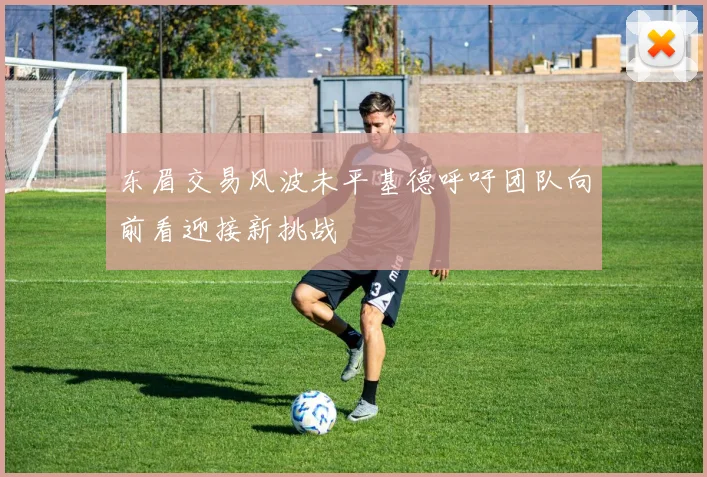 东眉交易风波未平基德呼吁团队向前看迎接新挑战
