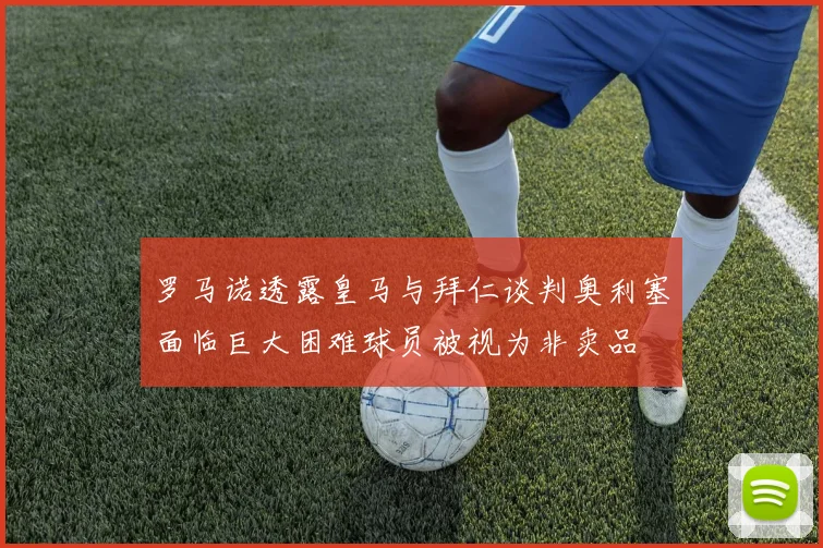 罗马诺透露皇马与拜仁谈判奥利塞面临巨大困难球员被视为非卖品