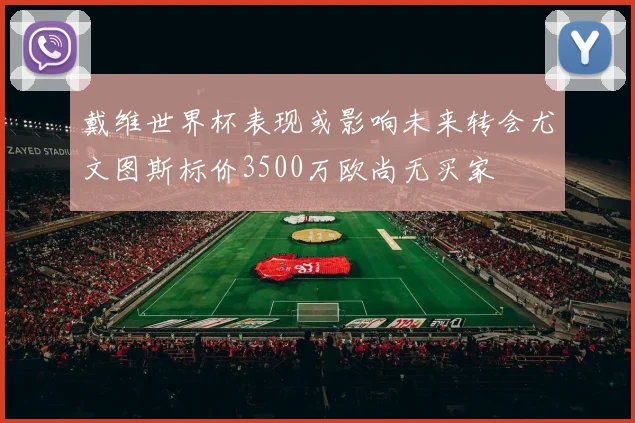 戴维世界杯表现或影响未来转会尤文图斯标价3500万欧尚无买家