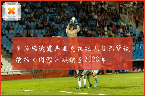 罗马诺透露弗里克经纪人与巴萨谈续约合同预计延续至2028年