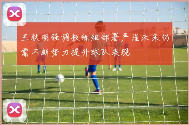 王秋明强调教练组部署严谨未来仍需不断努力提升球队表现