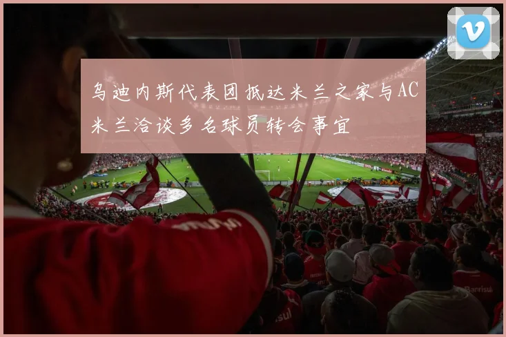 乌迪内斯代表团抵达米兰之家与AC米兰洽谈多名球员转会事宜