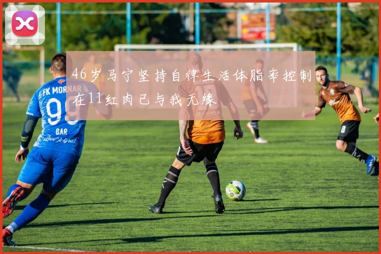 46岁马宁坚持自律生活体脂率控制在11红肉已与我无缘