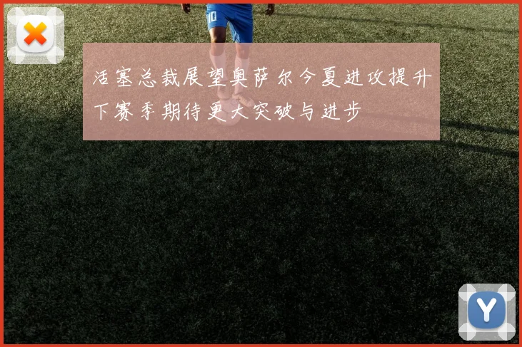活塞总裁展望奥萨尔今夏进攻提升下赛季期待更大突破与进步