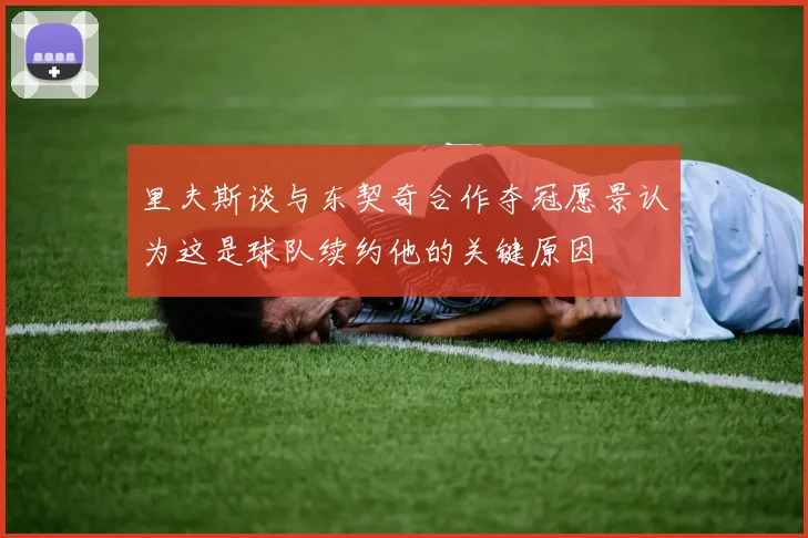 里夫斯谈与东契奇合作夺冠愿景认为这是球队续约他的关键原因