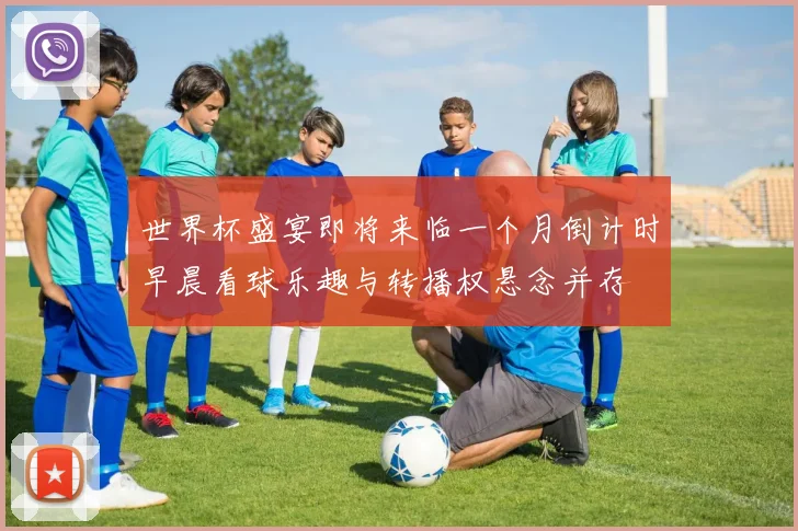 世界杯盛宴即将来临一个月倒计时早晨看球乐趣与转播权悬念并存