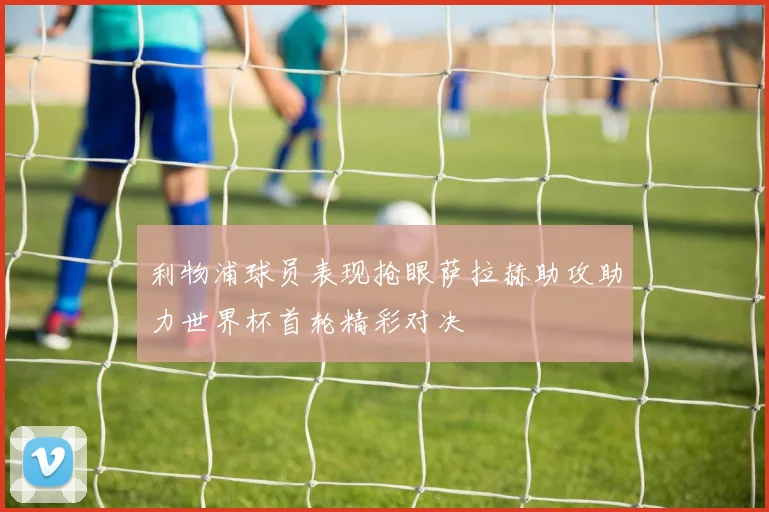 利物浦球员表现抢眼萨拉赫助攻助力世界杯首轮精彩对决