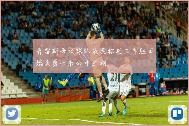 普雷斯蒂谈球队表现称近三年胜率媲美勇士和公牛王朝
