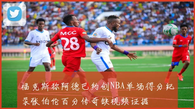 福克斯称阿德巴约创NBA单场得分纪录张伯伦百分传奇缺视频证据