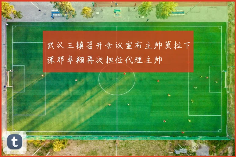 武汉三镇召开会议宣布主帅莫拉下课邓卓翔再次担任代理主帅