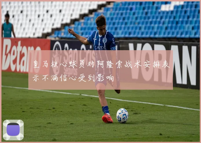 皇马核心球员对阿隆索战术安排表示不满信心受到影响