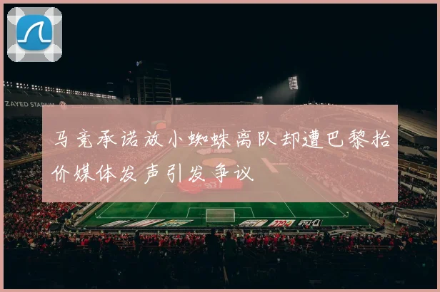 马竞承诺放小蜘蛛离队却遭巴黎抬价媒体发声引发争议