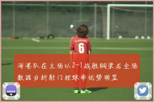 海港队在主场以2-1战胜铜梁龙全场数据分析射门控球率优势明显