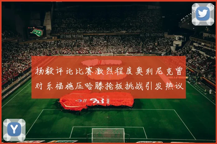 杨毅评论比赛激烈程度奥利尼克曾对乐福施压哈滕抢板挑战引发热议