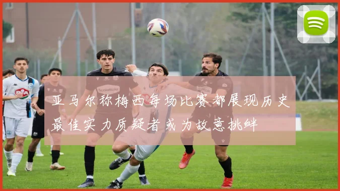 亚马尔称梅西每场比赛都展现历史最佳实力质疑者或为故意挑衅