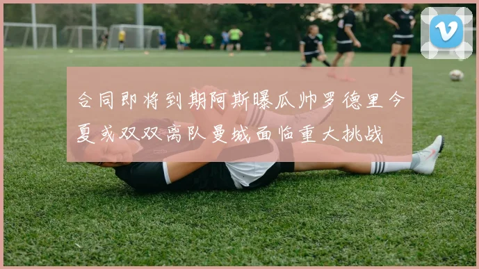 合同即将到期阿斯曝瓜帅罗德里今夏或双双离队曼城面临重大挑战