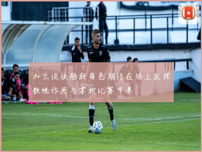 加兰谈快船新角色期待在场上发挥教练作用与掌控比赛节奏