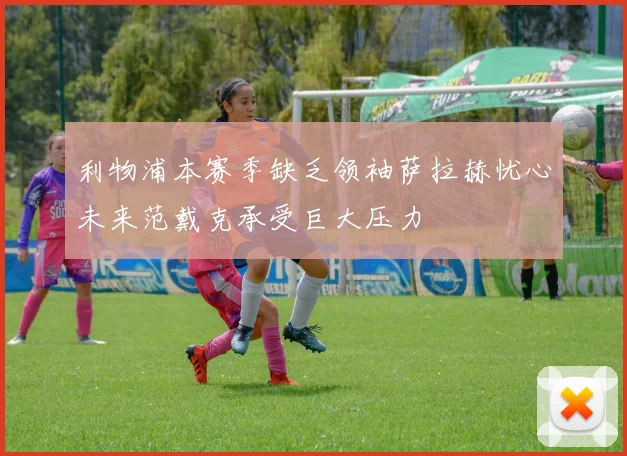 利物浦本赛季缺乏领袖萨拉赫忧心未来范戴克承受巨大压力