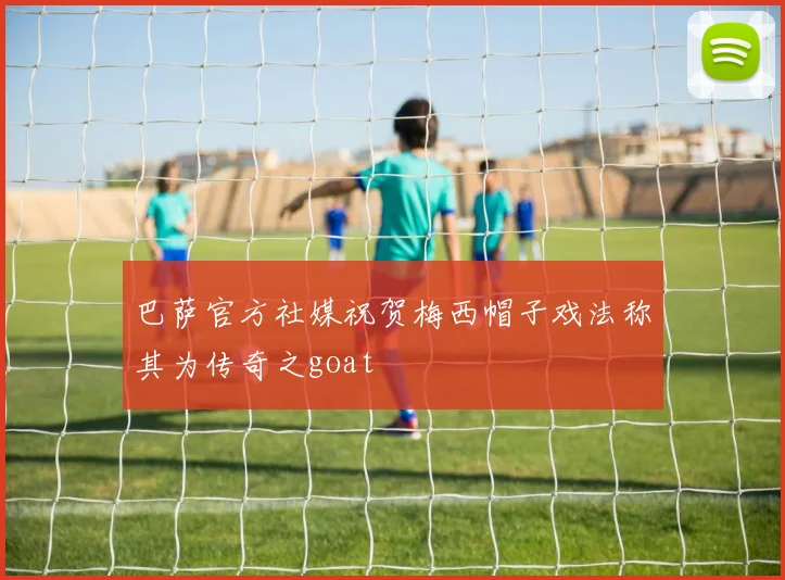 巴萨官方社媒祝贺梅西帽子戏法称其为传奇之goat