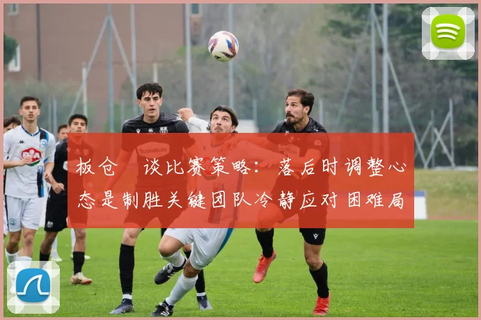 板仓滉谈比赛策略：落后时调整心态是制胜关键团队冷静应对困难局面
