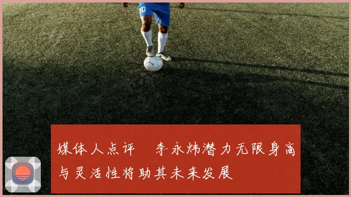 媒体人点评偰李永炜潜力无限身高与灵活性将助其未来发展