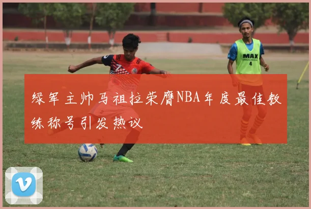 绿军主帅马祖拉荣膺NBA年度最佳教练称号引发热议