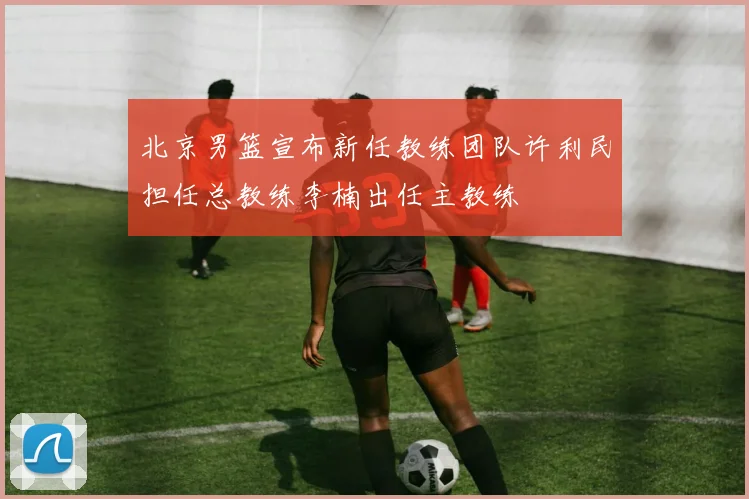北京男篮宣布新任教练团队许利民担任总教练李楠出任主教练